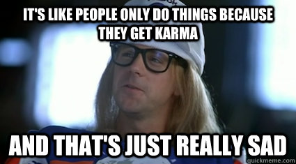 It's like people only do things because they get karma and that's just really sad - It's like people only do things because they get karma and that's just really sad  Garth Algar