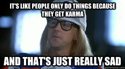 It's like people only do things because they get karma and that's just really sad  Garth Algar