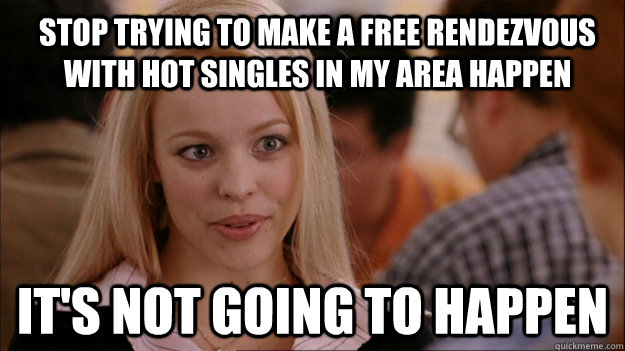 Stop trying to make a free rendezvous with hot singles in my area happen It's not going to happen - Stop trying to make a free rendezvous with hot singles in my area happen It's not going to happen  Mean Girls Carleton