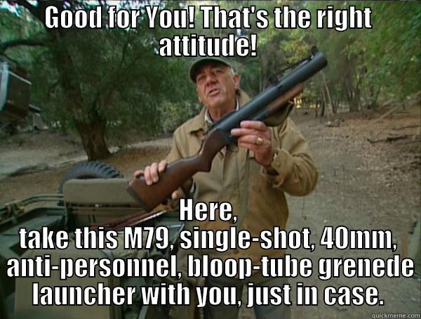 GOOD FOR YOU! THAT'S THE RIGHT ATTITUDE! HERE, TAKE THIS M79, SINGLE-SHOT, 40MM,  ANTI-PERSONNEL, BLOOP-TUBE GRENEDE LAUNCHER WITH YOU, JUST IN CASE. Misc