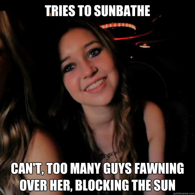 tries to sunbathe can't, too many guys fawning over her, blocking the sun  Hot Girl Problems