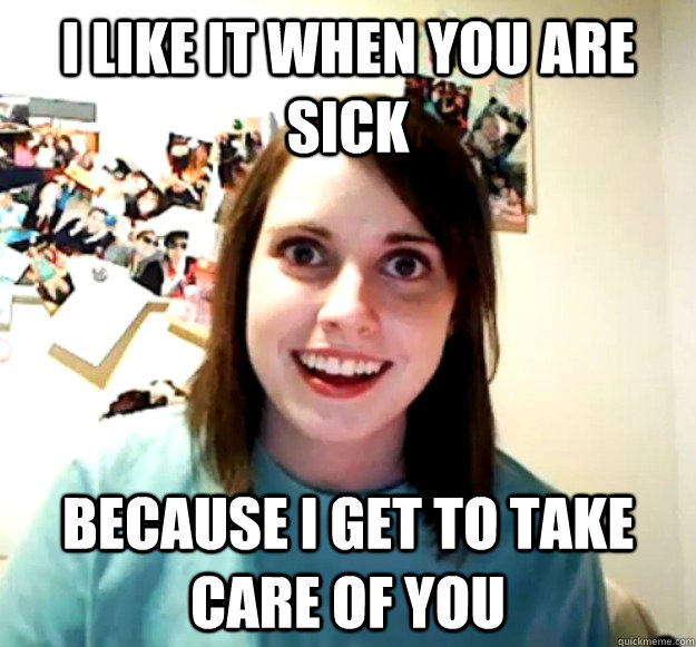 i like it when you are sick because i get to take care of you  Overly Attached Girlfriend