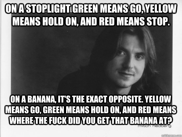 On a stoplight green means go, yellow means hold on, and red means stop. On a banana, it's the exact opposite. Yellow means go, green means hold on, and red means where the fuck did you get that banana at? - On a stoplight green means go, yellow means hold on, and red means stop. On a banana, it's the exact opposite. Yellow means go, green means hold on, and red means where the fuck did you get that banana at?  Misc