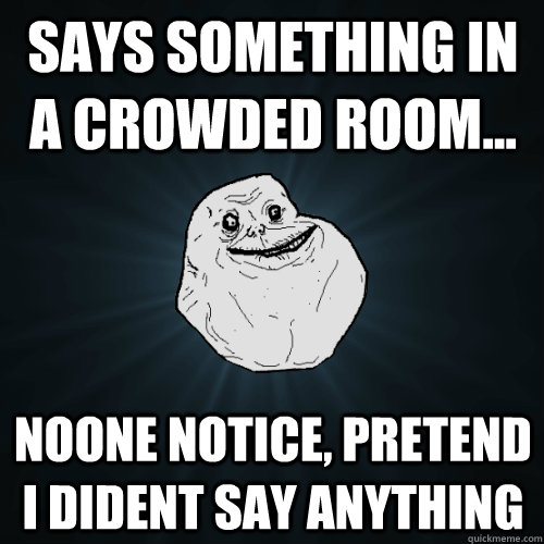 says something in a crowded room... noone notice, pretend i dident say anything  Forever Alone