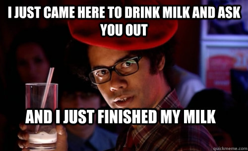 I just came here to drink milk and ask you out And I just finished my milk  IT CROWD - MOSS MILK