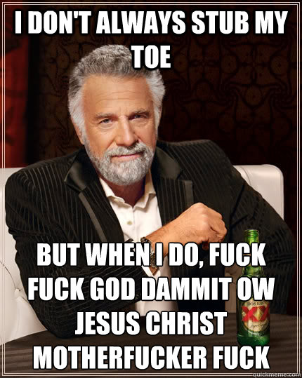 I don't always stub my toe but when I do, fuck fuck god dammit ow jesus christ motherfucker fuck  The Most Interesting Man In The World