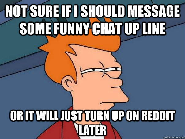 Not sure if I should message some funny chat up line or it will just turn up on reddit later  Futurama Fry