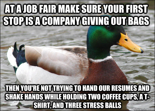 At a job fair make sure your first stop is a company giving out bags Then you're not trying to hand our resumes and shake hands while holding two coffee cups, a t-shirt, and three stress balls  Actual Advice Mallard