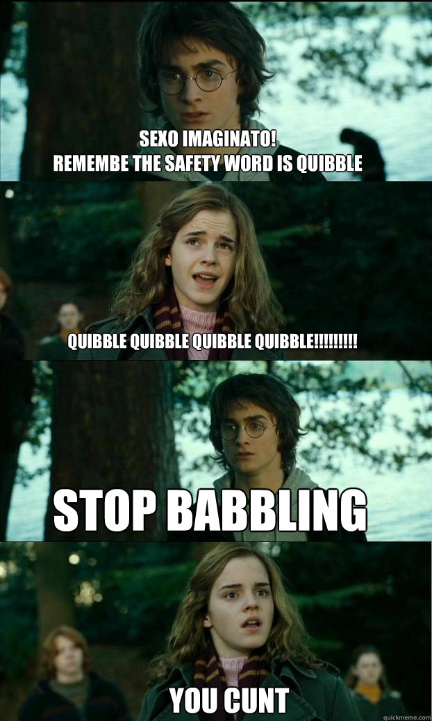 sexo imaginato! 
remembe the safety word is quibble quibble quibble quibble quibble!!!!!!!!! stop babbling you cunt  Horny Harry