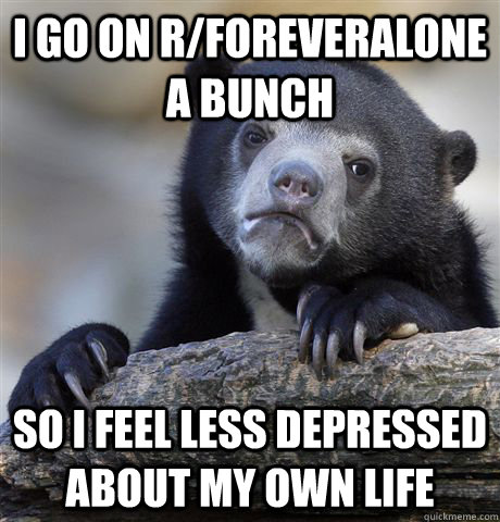 I go on r/foreveralone a bunch  So i feel less depressed about my own life  Confession Bear