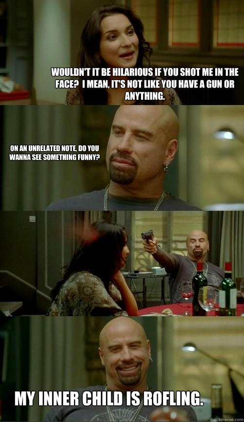 Wouldn't it be hilarious if you shot me in the face?  I mean, it's not like you have a gun or anything. My inner child is rofling. On an unrelated note, do you wanna see something funny?  Skinhead John