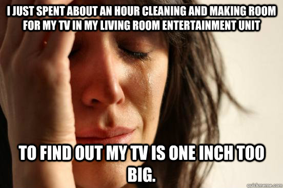 I just spent about an hour cleaning and making room for my TV in my living room entertainment unit to find out my TV is ONE INCH too big. - I just spent about an hour cleaning and making room for my TV in my living room entertainment unit to find out my TV is ONE INCH too big.  First World Problems