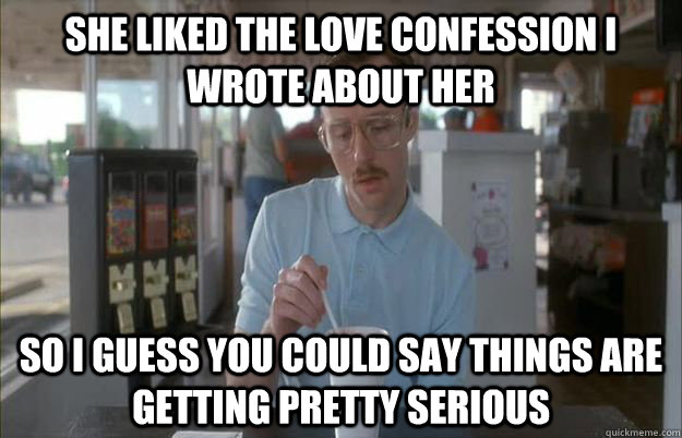 she liked the love confession i wrote about her So i guess you could say things are getting pretty serious  Gettin Pretty Serious
