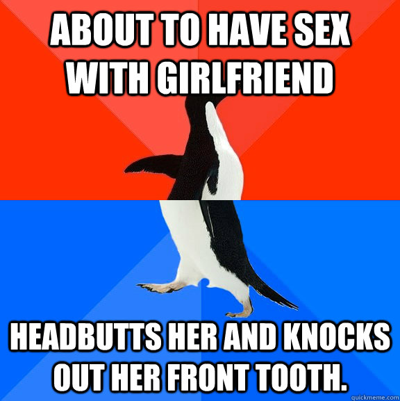 About to have sex with girlfriend Headbutts her and knocks out her front tooth.  Socially Awesome Awkward Penguin