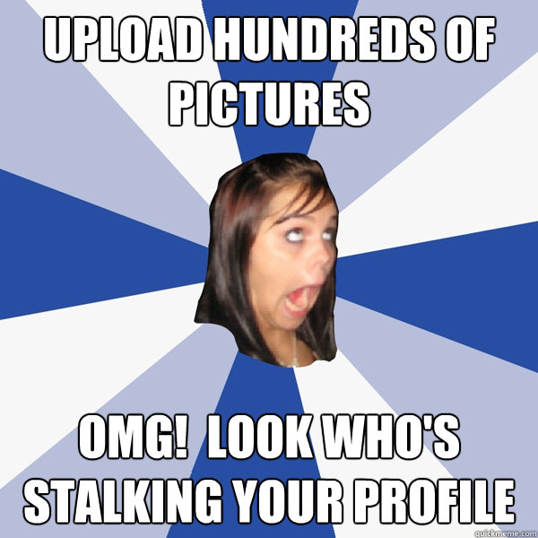 Upload hundreds of pictures OMG!  Look who's stalking your profile  Annoying Facebook Girl