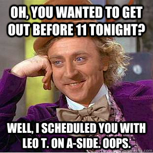 Oh, you wanted to get out before 11 tonight?  Well, I scheduled you with Leo T. on A-Side. Oops.   Condescending Wonka