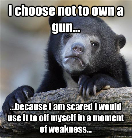 I choose not to own a gun... ...because I am scared I would use it to off myself in a moment of weakness...  Confession Bear