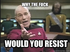 why the fuck would you resist - why the fuck would you resist  Annoyed Picard