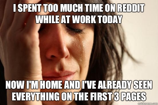 I spent too much time on reddit while at work today Now I'm home and I've already seen everything on the first 3 pages - I spent too much time on reddit while at work today Now I'm home and I've already seen everything on the first 3 pages  First World Problems