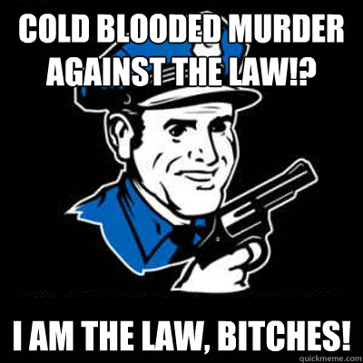 Cold blooded murder against the law!? I am the law, bitches!  