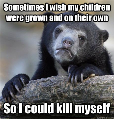 Sometimes I wish my children were grown and on their own So I could kill myself  Confession Bear
