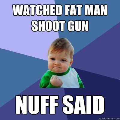 watched fat man shoot gun nuff said  Success Kid