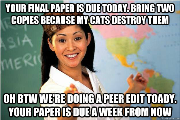 Your final paper is due today. Bring two copies because my cats destroy them Oh btw we're doing a peer edit toady. your paper is due a week from now  Scumbag Teacher
