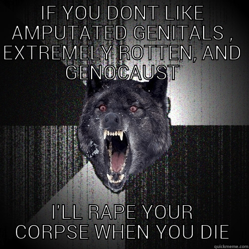 IF YOU DONT LIKE AMPUTATED GENITALS , EXTREMELY ROTTEN, AND GENOCAUST I'LL RAPE YOUR CORPSE WHEN YOU DIE Insanity Wolf
