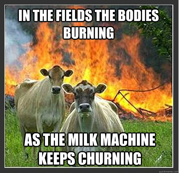 In the fields the bodies burning As the milk machine keeps churning  Evil cows
