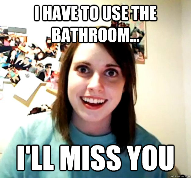 I have to use the bathroom...  I'll miss you  Overly Attached Girlfriend
