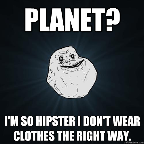 PLanet? I'm so hipster I don't wear clothes the right way.  Forever Alone