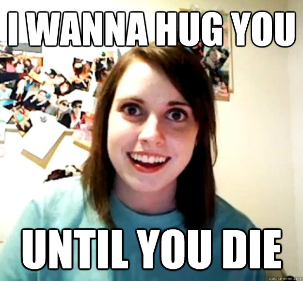 I wanna hug you until you die  Overly Attached Girlfriend