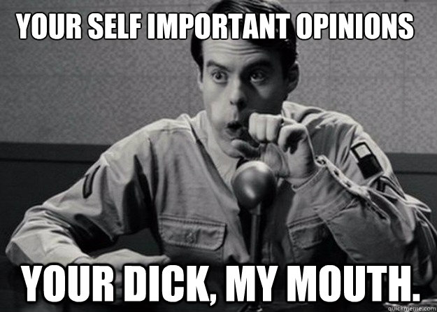 your self important opinions
 Your dick, my mouth.  