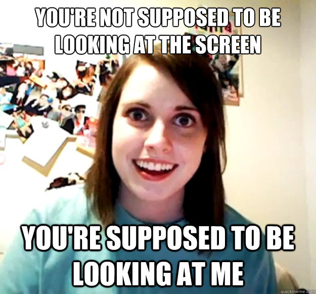 you're not supposed to be looking at the screen you're supposed to be looking at me  Overly Attached Girlfriend