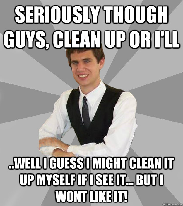 Seriously though guys, clean up or I'll ..well i guess i might clean it up myself if i see it... but i wont like it! - Seriously though guys, clean up or I'll ..well i guess i might clean it up myself if i see it... but i wont like it!  The Most Awkward Man in the Fraternity