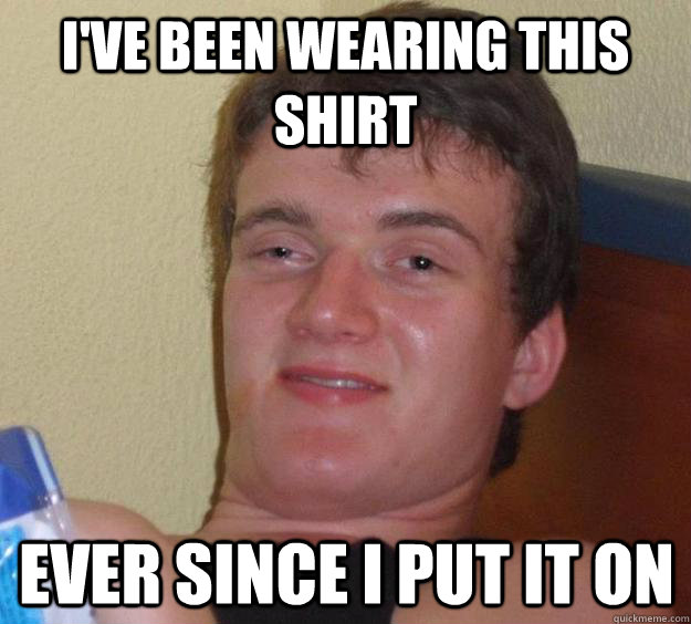 I've been wearing this shirt ever since I put it on  10 Guy