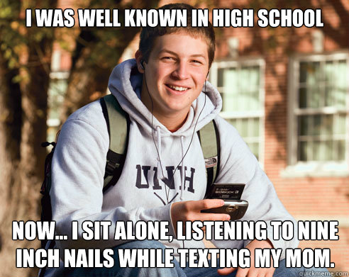 I was well known in high school now... i sit alone, listening to nine inch nails while texting my mom.  College Freshman