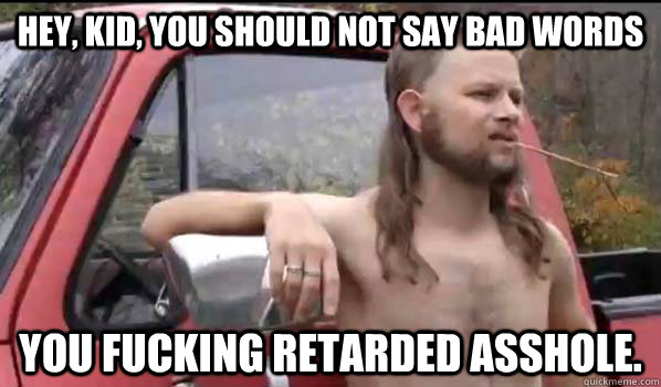 Hey, kid, you should not say bad words you fucking retarded asshole.  Almost Politically Correct Redneck