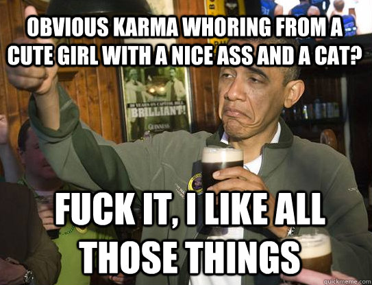 obvious karma whoring from a cute girl with a nice ass and a cat? Fuck it, i like all those things  Upvoting Obama