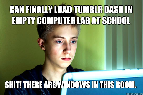 Can finally load tumblr dash in empty computer lab at school SHIT! There are windows in this room.  