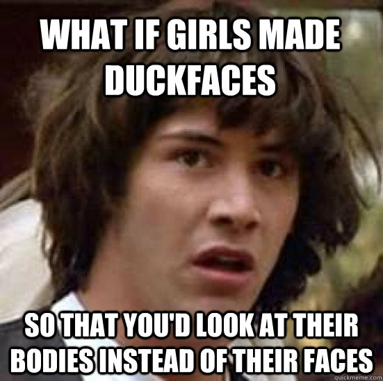 what if girls made duckfaces so that you'd look at their bodies instead of their faces  conspiracy keanu