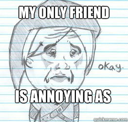 My only friend Is annoying as fuck  Okay Link
