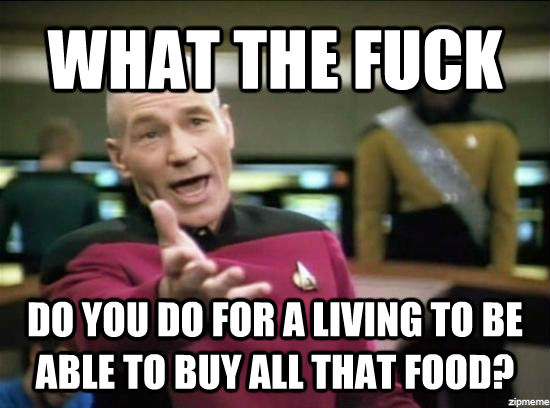 WHAT THE FUCK DO YOU DO FOR A LIVING TO BE ABLE TO BUY ALL THAT FOOD?  untitled meme