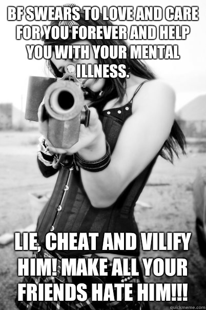 Bf swears to love and care for you forever and help you with your mental illness. Lie, cheat and vilify him! Make all your friends hate him!!!  Psycho Ex Girlfriend