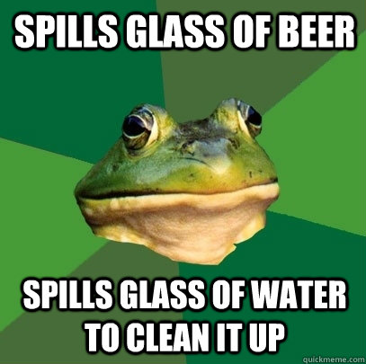 Spills glass of beer Spills glass of water to clean it up  Foul Bachelor Frog