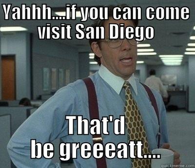 YAHHH....IF YOU CAN COME VISIT SAN DIEGO THAT'D BE GREEEATT.... Bill Lumbergh