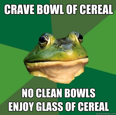 Crave bowl of cereal No clean bowls 
Enjoy glass of cereal  Foul Bachelor Frog