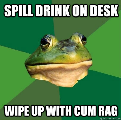 spill drink on desk wipe up with cum rag  Foul Bachelor Frog