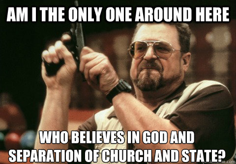 Am I the only one around here who believes in God and Separation of Church and State? - Am I the only one around here who believes in God and Separation of Church and State?  Am I the only one