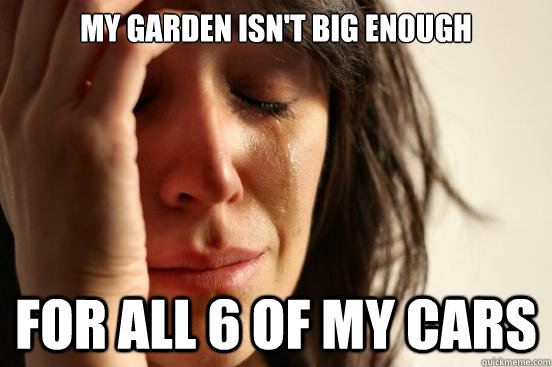 MY garden isn't big enough for all 6 of my cars  First World Problems